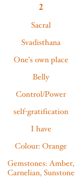 2
Sacral
Svadisthana
One’s own place
Belly
Control/Power
self-gratification
I have
Colour: Orange
Gemstones: Amber, Carnelian, Sunstone