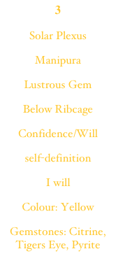3
Solar Plexus
Manipura
Lustrous Gem
Below Ribcage
Confidence/Will
self-definition
I will
Colour: Yellow
Gemstones: Citrine, Tigers Eye, Pyrite