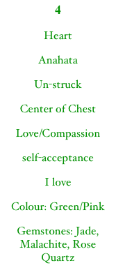4
Heart
Anahata
Un-struck
Center of Chest
Love/Compassion
self-acceptance
I love
Colour: Green/Pink
Gemstones: Jade, Malachite, Rose Quartz