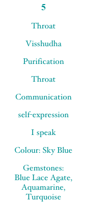 5
Throat
Visshudha
Purification
Throat
Communication
self-expression
I speak
Colour: Sky Blue
Gemstones:
Blue Lace Agate, Aquamarine, Turquoise
