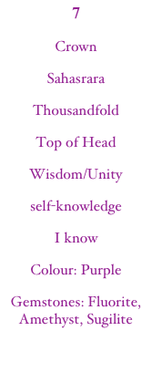7
Crown
Sahasrara
Thousandfold
Top of Head
Wisdom/Unity
self-knowledge
I know
Colour: Purple
Gemstones: Fluorite, Amethyst, Sugilite