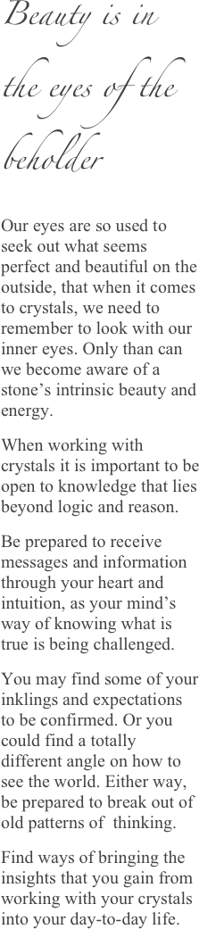 Beauty is in the eyes of the beholder
Our eyes are so used to seek out what seems perfect and beautiful on the outside, that when it comes to crystals, we need to remember to look with our inner eyes. Only than can we become aware of a stone’s intrinsic beauty and energy. 
When working with crystals it is important to be open to knowledge that lies beyond logic and reason. 
Be prepared to receive messages and information through your heart and intuition, as your mind’s way of knowing what is true is being challenged. 
You may find some of your inklings and expectations to be confirmed. Or you could find a totally different angle on how to see the world. Either way, be prepared to break out of old patterns of  thinking. 
Find ways of bringing the insights that you gain from working with your crystals into your day-to-day life.