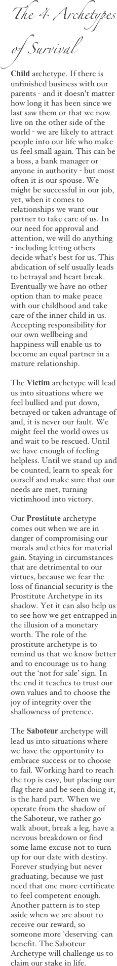 The 4 Archetypes 
of SurvivalChild archetype. If there is unfinished business with our parents - and it doesn't matter how long it has been since we last saw them or that we now live on the other side of the world - we are likely to attract people into our life who make us feel small again. This can be a boss, a bank manager or anyone in authority - but most often it is our spouse. We might be successful in our job, yet, when it comes to relationships we want our partner to take care of us. In our need for approval and attention, we will do anything - including letting others decide what’s best for us. This abdication of self usually leads to betrayal and heart break. Eventually we have no other option than to make peace with our childhood and take care of the inner child in us. Accepting responsibility for our own wellbeing and happiness will enable us to become an equal partner in a mature relationship.
The Victim archetype will lead us into situations where we feel bullied and put down, betrayed or taken advantage of and, it is never our fault. We might feel the world owes us and wait to be rescued. Until we have enough of feeling helpless. Until we stand up and be counted, learn to speak for ourself and make sure that our needs are met, turning victimhood into victory.
Our Prostitute archetype comes out when we are in danger of compromising our morals and ethics for material gain. Staying in circumstances that are detrimental to our virtues, because we fear the loss of financial security is the Prostitute Archetype in its shadow. Yet it can also help us to see how we get entrapped in the illusion of a monetary worth. The role of the prostitute archetype is to remind us that we know better and to encourage us to hang out the ‘not for sale’ sign. In the end it teaches to trust our own values and to choose the joy of integrity over the shallowness of pretence.
The Saboteur archetype will lead us into situations where we have the opportunity to embrace success or to choose to fail. Working hard to reach the top is easy, but placing our flag there and be seen doing it, is the hard part. When we operate from the shadow of the Saboteur, we rather go walk about, break a leg, have a nervous breakdown or find some lame excuse not to turn up for our date with destiny. Forever studying but never graduating, because we just need that one more certificate to feel competent enough. Another pattern is to step aside when we are about to receive our reward, so someone more 'deserving' can benefit. The Saboteur Archetype will challenge us to claim our stake in life.
