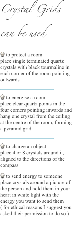 Crystal Grids
can be used
 to protect a room  place single terminated quartz crystals with black tourmaline in each corner of the room pointing outwards 
￼
 to energise a room  place clear quartz points in the four corners pointing inwards and hang one crystal from the ceiling at the centre of the room, forming a pyramid grid
 ￼
 to charge an object  place 4 or 8 crystals around it, aligned to the directions of the compass
 to send energy to someone place crystals around a picture of the person and hold them in your heart in white light with the energy you want to send them ( for ethical reasons I suggest you asked their permission to do so )


￼