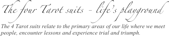 The four Tarot suits - life’s playground 
The 4 Tarot suits relate to the primary areas of our life where we meet people, encounter lessons and experience trial and triumph. 