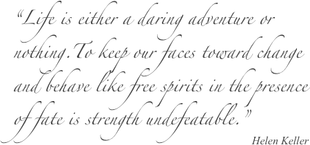 “Life is either a daring adventure or nothing.To keep our faces toward change and behave like free spirits in the presence of fate is strength undefeatable.”
Helen Keller
